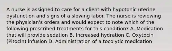 A nurse is assigned to care for a client with hypotonic uterine dysfunction and signs of a slowing labor. The nurse is reviewing the physician's orders and would expect to note which of the following prescribed treatments for this condition? A. Medication that will provide sedation B. Increased hydration C. Oxytocin (Pitocin) infusion D. Administration of a tocolytic medication