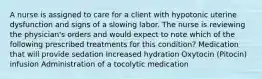 A nurse is assigned to care for a client with hypotonic uterine dysfunction and signs of a slowing labor. The nurse is reviewing the physician's orders and would expect to note which of the following prescribed treatments for this condition? Medication that will provide sedation Increased hydration Oxytocin (Pitocin) infusion Administration of a tocolytic medication