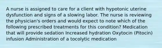 A nurse is assigned to care for a client with hypotonic uterine dysfunction and signs of a slowing labor. The nurse is reviewing the physician's orders and would expect to note which of the following prescribed treatments for this condition? Medication that will provide sedation Increased hydration Oxytocin (Pitocin) infusion Administration of a tocolytic medication