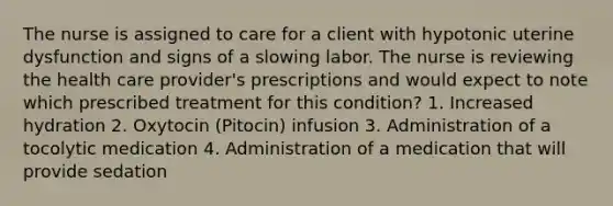 The nurse is assigned to care for a client with hypotonic uterine dysfunction and signs of a slowing labor. The nurse is reviewing the health care provider's prescriptions and would expect to note which prescribed treatment for this condition? 1. Increased hydration 2. Oxytocin (Pitocin) infusion 3. Administration of a tocolytic medication 4. Administration of a medication that will provide sedation