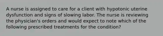 A nurse is assigned to care for a client with hypotonic uterine dysfunction and signs of slowing labor. The nurse is reviewing the physician's orders and would expect to note which of the following prescribed treatments for the condition?