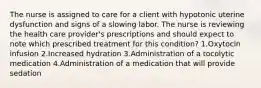 The nurse is assigned to care for a client with hypotonic uterine dysfunction and signs of a slowing labor. The nurse is reviewing the health care provider's prescriptions and should expect to note which prescribed treatment for this condition? 1.Oxytocin infusion 2.Increased hydration 3.Administration of a tocolytic medication 4.Administration of a medication that will provide sedation