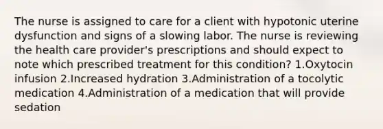 The nurse is assigned to care for a client with hypotonic uterine dysfunction and signs of a slowing labor. The nurse is reviewing the health care provider's prescriptions and should expect to note which prescribed treatment for this condition? 1.Oxytocin infusion 2.Increased hydration 3.Administration of a tocolytic medication 4.Administration of a medication that will provide sedation