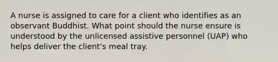 A nurse is assigned to care for a client who identifies as an observant Buddhist. What point should the nurse ensure is understood by the unlicensed assistive personnel (UAP) who helps deliver the client's meal tray.