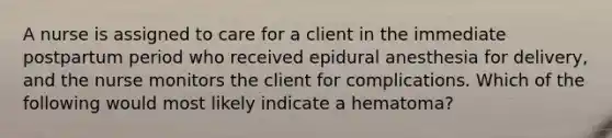 A nurse is assigned to care for a client in the immediate postpartum period who received epidural anesthesia for delivery, and the nurse monitors the client for complications. Which of the following would most likely indicate a hematoma?