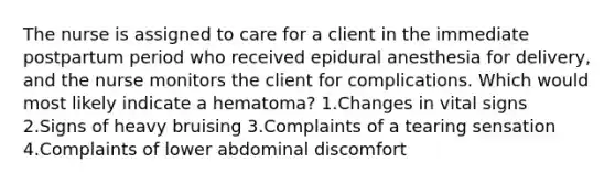 The nurse is assigned to care for a client in the immediate postpartum period who received epidural anesthesia for delivery, and the nurse monitors the client for complications. Which would most likely indicate a hematoma? 1.Changes in vital signs 2.Signs of heavy bruising 3.Complaints of a tearing sensation 4.Complaints of lower abdominal discomfort