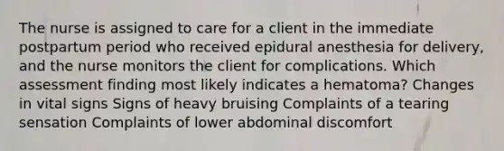 The nurse is assigned to care for a client in the immediate postpartum period who received epidural anesthesia for delivery, and the nurse monitors the client for complications. Which assessment finding most likely indicates a hematoma? Changes in vital signs Signs of heavy bruising Complaints of a tearing sensation Complaints of lower abdominal discomfort