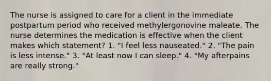 The nurse is assigned to care for a client in the immediate postpartum period who received methylergonovine maleate. The nurse determines the medication is effective when the client makes which statement? 1. "I feel less nauseated." 2. "The pain is less intense." 3. "At least now I can sleep." 4. "My afterpains are really strong."