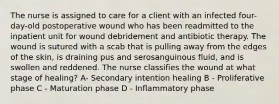 The nurse is assigned to care for a client with an infected four-day-old postoperative wound who has been readmitted to the inpatient unit for wound debridement and antibiotic therapy. The wound is sutured with a scab that is pulling away from the edges of the skin, is draining pus and serosanguinous fluid, and is swollen and reddened. The nurse classifies the wound at what stage of healing? A- Secondary intention healing B - Proliferative phase C - Maturation phase D - Inflammatory phase