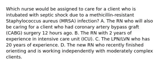 Which nurse would be assigned to care for a client who is intubated with septic shock due to a methicillin-resistant Staphylococcus aureus (MRSA) infection? A. The RN who will also be caring for a client who had coronary artery bypass graft (CABG) surgery 12 hours ago. B. The RN with 2 years of experience in intensive care unit (ICU). C. The LPN/LVN who has 20 years of experience. D. The new RN who recently finished orienting and is working independently with moderately complex clients.