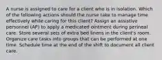 A nurse is assigned to care for a client who is in isolation. Which of the following actions should the nurse take to manage time effectively while caring for this client? Assign an assistive personnel (AP) to apply a medicated ointment during perineal care. Store several sets of extra bed linens in the client's room. Organize care tasks into groups that can be performed at one time. Schedule time at the end of the shift to document all client care.