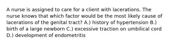 A nurse is assigned to care for a client with lacerations. The nurse knows that which factor would be the most likely cause of lacerations of the genital tract? A.) history of hypertension B.) birth of a large newborn C.) excessive traction on umbilical cord D.) development of endometritis