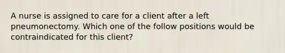 A nurse is assigned to care for a client after a left pneumonectomy. Which one of the follow positions would be contraindicated for this client?