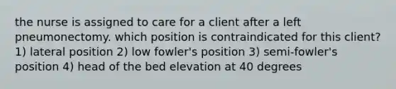 the nurse is assigned to care for a client after a left pneumonectomy. which position is contraindicated for this client? 1) lateral position 2) low fowler's position 3) semi-fowler's position 4) head of the bed elevation at 40 degrees