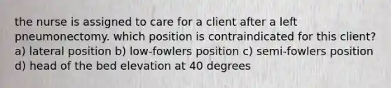 the nurse is assigned to care for a client after a left pneumonectomy. which position is contraindicated for this client? a) lateral position b) low-fowlers position c) semi-fowlers position d) head of the bed elevation at 40 degrees