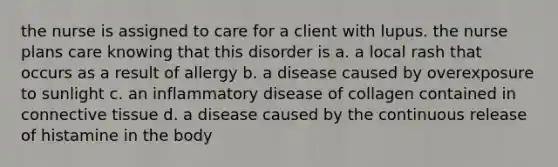 the nurse is assigned to care for a client with lupus. the nurse plans care knowing that this disorder is a. a local rash that occurs as a result of allergy b. a disease caused by overexposure to sunlight c. an inflammatory disease of collagen contained in connective tissue d. a disease caused by the continuous release of histamine in the body