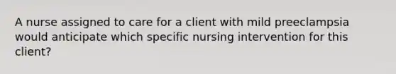 A nurse assigned to care for a client with mild preeclampsia would anticipate which specific nursing intervention for this client?