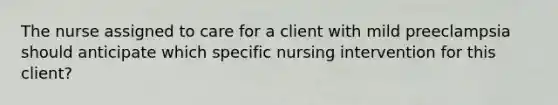 The nurse assigned to care for a client with mild preeclampsia should anticipate which specific nursing intervention for this client?