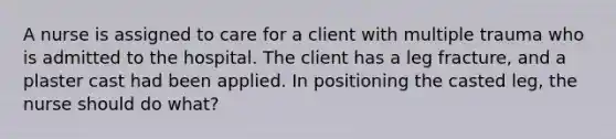 A nurse is assigned to care for a client with multiple trauma who is admitted to the hospital. The client has a leg fracture, and a plaster cast had been applied. In positioning the casted leg, the nurse should do what?