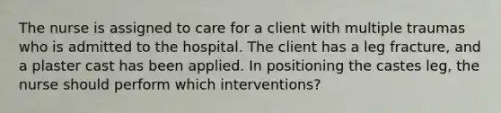 The nurse is assigned to care for a client with multiple traumas who is admitted to the hospital. The client has a leg fracture, and a plaster cast has been applied. In positioning the castes leg, the nurse should perform which interventions?