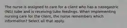 The nurse is assigned to care for a client who has a nasogastric (NG) tube and is receiving tube feedings. When implementing nursing care for the client, the nurse remembers which information? Select all that apply.