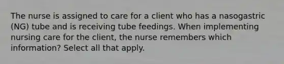 The nurse is assigned to care for a client who has a nasogastric (NG) tube and is receiving tube feedings. When implementing nursing care for the client, the nurse remembers which information? Select all that apply.