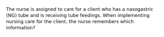 The nurse is assigned to care for a client who has a nasogastric (NG) tube and is receiving tube feedings. When implementing nursing care for the client, the nurse remembers which information?