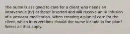 The nurse is assigned to care for a client who needs an intravenous (IV) catheter inserted and will receive an IV infusion of a vesicant medication. When creating a plan of care for the client, which interventions should the nurse include in the plan? Select all that apply.