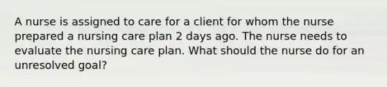 A nurse is assigned to care for a client for whom the nurse prepared a nursing care plan 2 days ago. The nurse needs to evaluate the nursing care plan. What should the nurse do for an unresolved goal?