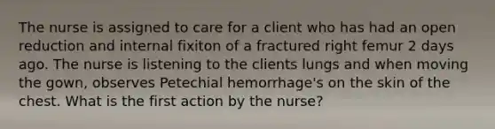 The nurse is assigned to care for a client who has had an open reduction and internal fixiton of a fractured right femur 2 days ago. The nurse is listening to the clients lungs and when moving the gown, observes Petechial hemorrhage's on the skin of the chest. What is the first action by the nurse?