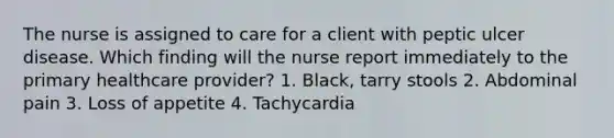 The nurse is assigned to care for a client with peptic ulcer disease. Which finding will the nurse report immediately to the primary healthcare provider? 1. Black, tarry stools 2. Abdominal pain 3. Loss of appetite 4. Tachycardia