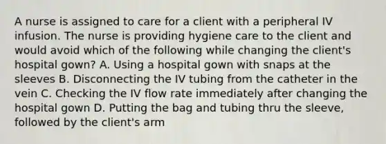 A nurse is assigned to care for a client with a peripheral IV infusion. The nurse is providing hygiene care to the client and would avoid which of the following while changing the client's hospital gown? A. Using a hospital gown with snaps at the sleeves B. Disconnecting the IV tubing from the catheter in the vein C. Checking the IV flow rate immediately after changing the hospital gown D. Putting the bag and tubing thru the sleeve, followed by the client's arm