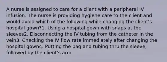 A nurse is assigned to care for a client with a peripheral IV infusion. The nurse is providing hygiene care to the client and would avoid which of the following while changing the client's hospital gown?1. Using a hospital gown with snaps at the sleeves2. Disconnecting the IV tubing from the catheter in the vein3. Checking the IV flow rate immediately after changing the hospital gown4. Putting the bag and tubing thru the sleeve, followed by the client's arm