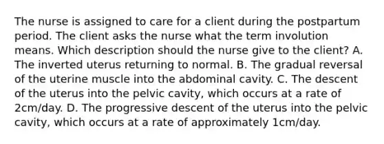 The nurse is assigned to care for a client during the postpartum period. The client asks the nurse what the term involution means. Which description should the nurse give to the client? A. The inverted uterus returning to normal. B. The gradual reversal of the uterine muscle into the abdominal cavity. C. The descent of the uterus into the pelvic cavity, which occurs at a rate of 2cm/day. D. The progressive descent of the uterus into the pelvic cavity, which occurs at a rate of approximately 1cm/day.