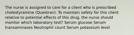 The nurse is assigned to care for a client who is prescribed cholestyramine​ (Questran). To maintain safety for this client relative to potential effects of this​ drug, the nurse should monitor which laboratory​ test? Serum glucose Serum transaminases Neutrophil count Serum potassium level