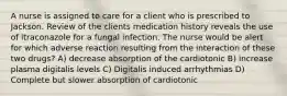 A nurse is assigned to care for a client who is prescribed to Jackson. Review of the clients medication history reveals the use of itraconazole for a fungal infection. The nurse would be alert for which adverse reaction resulting from the interaction of these two drugs? A) decrease absorption of the cardiotonic B) increase plasma digitalis levels C) Digitalis induced arrhythmias D) Complete but slower absorption of cardiotonic