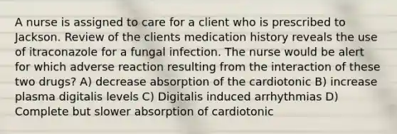 A nurse is assigned to care for a client who is prescribed to Jackson. Review of the clients medication history reveals the use of itraconazole for a fungal infection. The nurse would be alert for which adverse reaction resulting from the interaction of these two drugs? A) decrease absorption of the cardiotonic B) increase plasma digitalis levels C) Digitalis induced arrhythmias D) Complete but slower absorption of cardiotonic