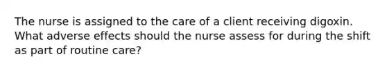 The nurse is assigned to the care of a client receiving digoxin. What adverse effects should the nurse assess for during the shift as part of routine care?