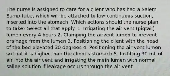 The nurse is assigned to care for a client who has had a Salem Sump tube, which will be attached to low continuous suction, inserted into the stomach. Which actions should the nurse plan to take? Select all that apply. 1. Irrigating the air vent (pigtail) lumen every 4 hours 2. Clamping the airvent lumen to prevent drainage from the lumen 3. Positioning the client with the head of the bed elevated 30 degrees 4. Positioning the air vent lumen so that it is higher than the client's stomach 5. Instilling 30 mL of air into the air vent and irrigating the main lumen with normal saline solution if leakage occurs through the air vent