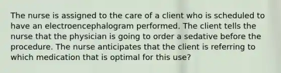 The nurse is assigned to the care of a client who is scheduled to have an electroencephalogram performed. The client tells the nurse that the physician is going to order a sedative before the procedure. The nurse anticipates that the client is referring to which medication that is optimal for this use?