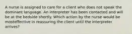 A nurse is assigned to care for a client who does not speak the dominant language. An interpreter has been contacted and will be at the bedside shortly. Which action by the nurse would be mosteffective in reassuring the client until the interpreter arrives?