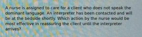 A nurse is assigned to care for a client who does not speak the dominant language. An interpreter has been contacted and will be at the bedside shortly. Which action by the nurse would be most effective in reassuring the client until the interpreter arrives?