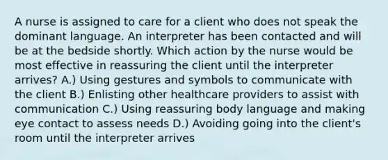 A nurse is assigned to care for a client who does not speak the dominant language. An interpreter has been contacted and will be at the bedside shortly. Which action by the nurse would be most effective in reassuring the client until the interpreter arrives? A.) Using gestures and symbols to communicate with the client B.) Enlisting other healthcare providers to assist with communication C.) Using reassuring body language and making eye contact to assess needs D.) Avoiding going into the client's room until the interpreter arrives