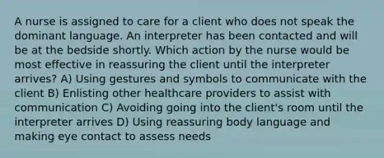 A nurse is assigned to care for a client who does not speak the dominant language. An interpreter has been contacted and will be at the bedside shortly. Which action by the nurse would be most effective in reassuring the client until the interpreter arrives? A) Using gestures and symbols to communicate with the client B) Enlisting other healthcare providers to assist with communication C) Avoiding going into the client's room until the interpreter arrives D) Using reassuring body language and making eye contact to assess needs