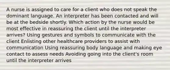 A nurse is assigned to care for a client who does not speak the dominant language. An interpreter has been contacted and will be at the bedside shortly. Which action by the nurse would be most effective in reassuring the client until the interpreter arrives? Using gestures and symbols to communicate with the client Enlisting other healthcare providers to assist with communication Using reassuring body language and making eye contact to assess needs Avoiding going into the client's room until the interpreter arrives