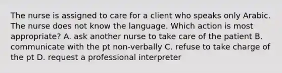 The nurse is assigned to care for a client who speaks only Arabic. The nurse does not know the language. Which action is most appropriate? A. ask another nurse to take care of the patient B. communicate with the pt non-verbally C. refuse to take charge of the pt D. request a professional interpreter