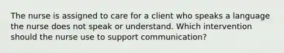 The nurse is assigned to care for a client who speaks a language the nurse does not speak or understand. Which intervention should the nurse use to support communication?