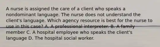 A nurse is assigned the care of a client who speaks a nondominant language. The nurse does not understand the client's language. Which agency resource is best for the nurse to use in this case? A. A professional interpreter. B. A family member C. A hospital employee who speaks the client's language D. The hospital social worker.