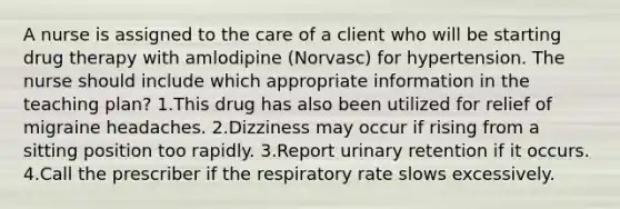 A nurse is assigned to the care of a client who will be starting drug therapy with amlodipine (Norvasc) for hypertension. The nurse should include which appropriate information in the teaching plan? 1.This drug has also been utilized for relief of migraine headaches. 2.Dizziness may occur if rising from a sitting position too rapidly. 3.Report urinary retention if it occurs. 4.Call the prescriber if the respiratory rate slows excessively.