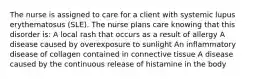 The nurse is assigned to care for a client with systemic lupus erythematosus (SLE). The nurse plans care knowing that this disorder is: A local rash that occurs as a result of allergy A disease caused by overexposure to sunlight An inflammatory disease of collagen contained in connective tissue A disease caused by the continuous release of histamine in the body